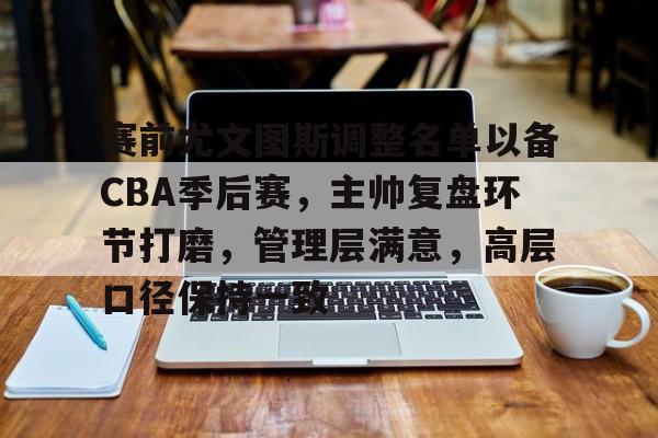 满冠体育网址 -赛前尤文图斯调整名单以备CBA季后赛，主帅复盘环节打磨，管理层满意，高层口径保持一致的简单介绍